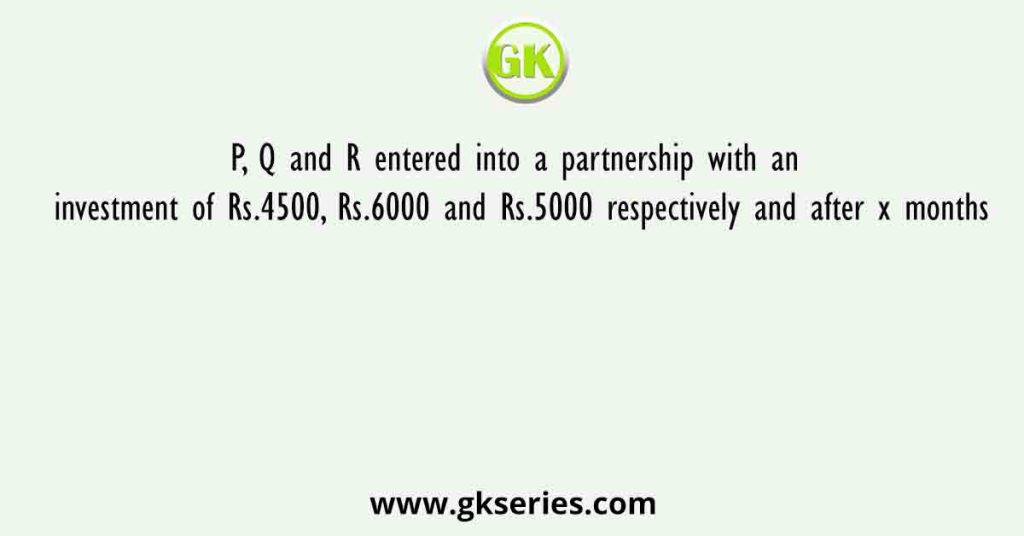P, Q and R entered into a partnership with an investment of Rs.4500, Rs.6000 and Rs.5000 respectively and after x months
