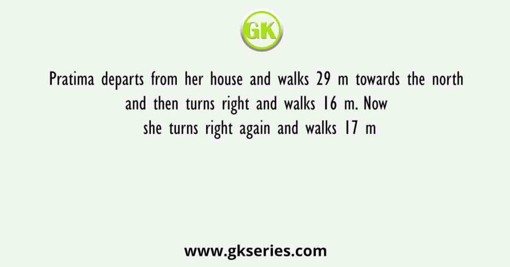 Pratima departs from her house and walks 29 m towards the north and then turns right and walks 16 m. Now she turns right again and walks 17 m