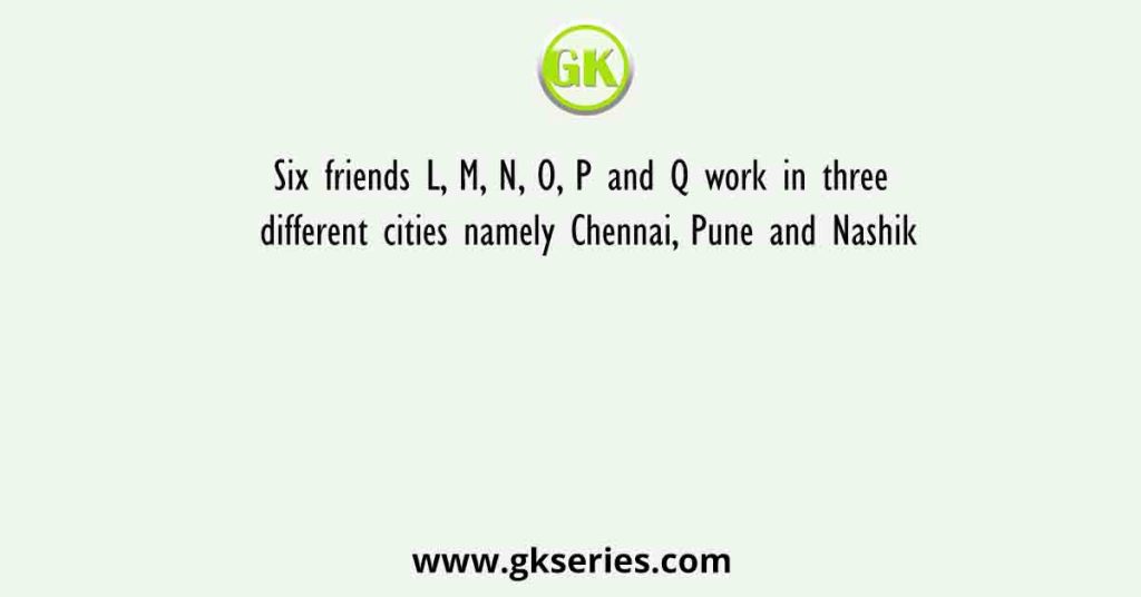 Six friends L, M, N, O, P and Q work in three different cities namely Chennai, Pune and Nashik