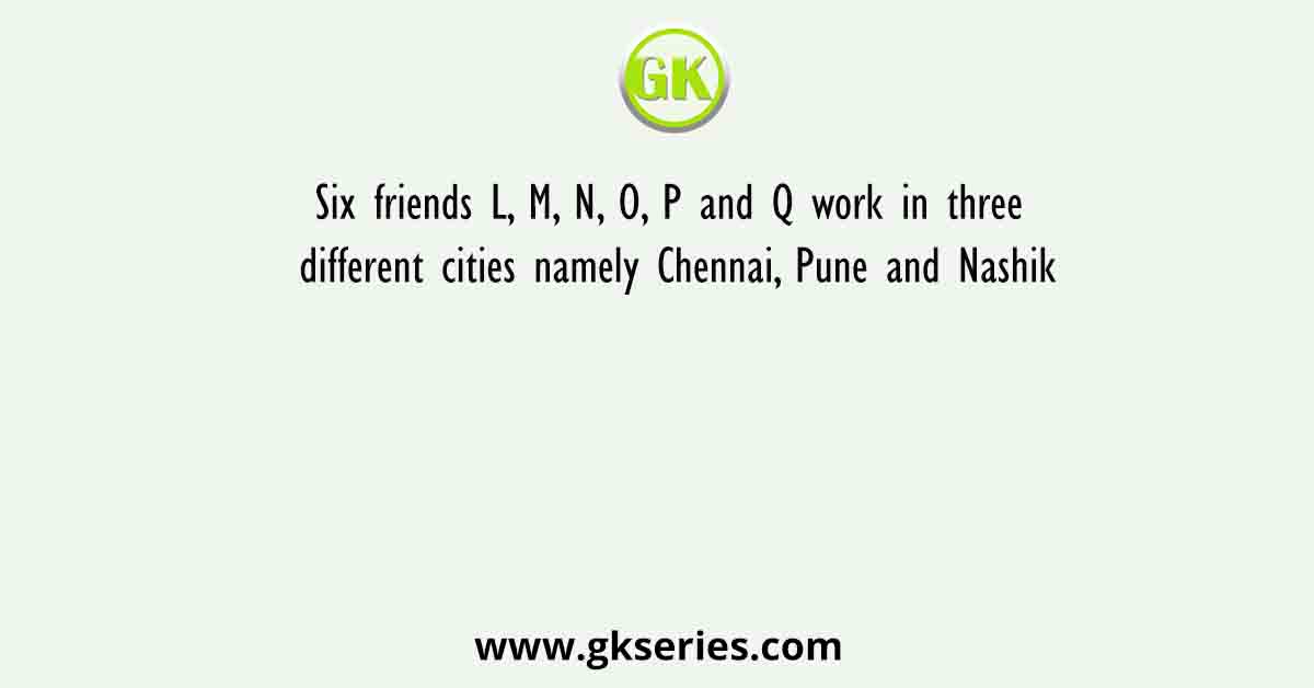 Six friends L, M, N, O, P and Q work in three different cities namely Chennai, Pune and Nashik