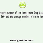 The average number of sold items from Shop A and Shop B together is 260 and the average number of unsold items from Shop A