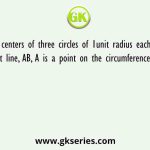 The centers of three circles of 1unit radius each lies on a straight line, AB, A is a point on the circumference of first circle