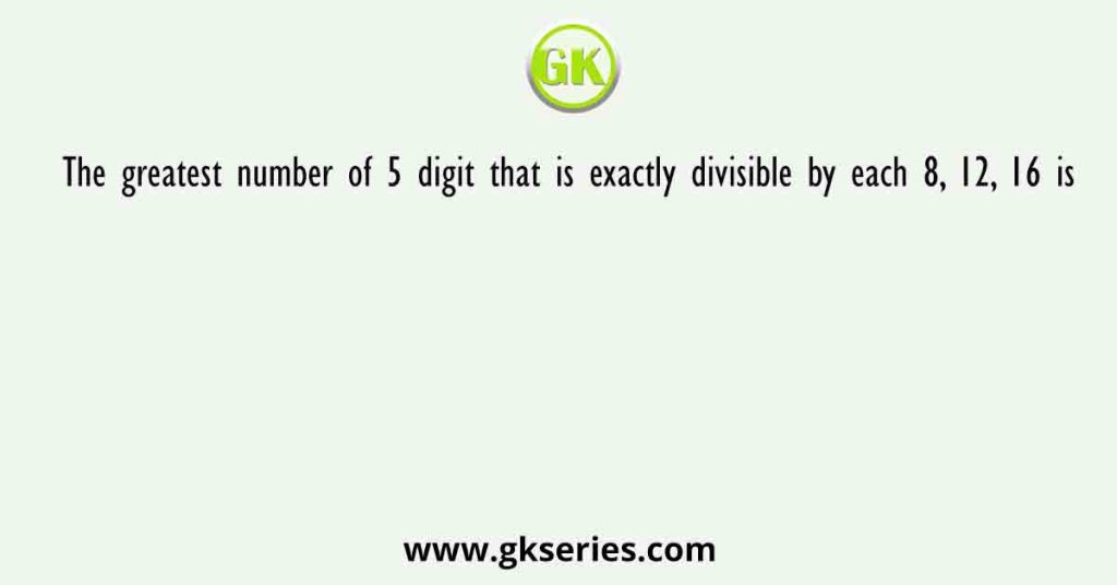 The greatest number of 5 digit that is exactly divisible by each 8, 12, 16 is