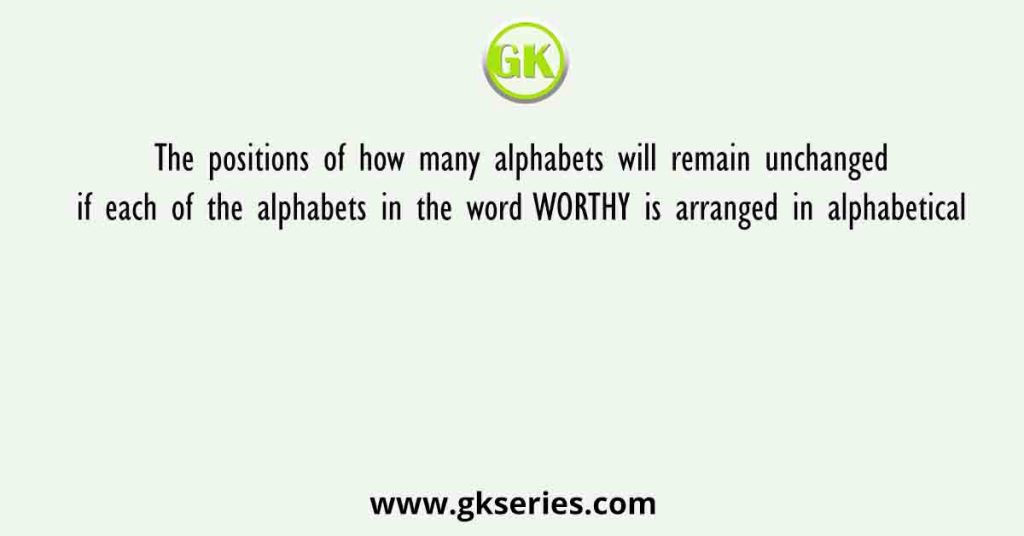 The positions of how many alphabets will remain unchanged if each of the alphabets in the word WORTHY is arranged in alphabetical
