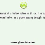 The radius of a hollow sphere is 21 cm. It is cut into two equal halves by a plane passing through its center