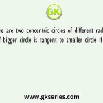There are two concentric circles of different radius. A chord of bigger circle is tangent to smaller circle if the length