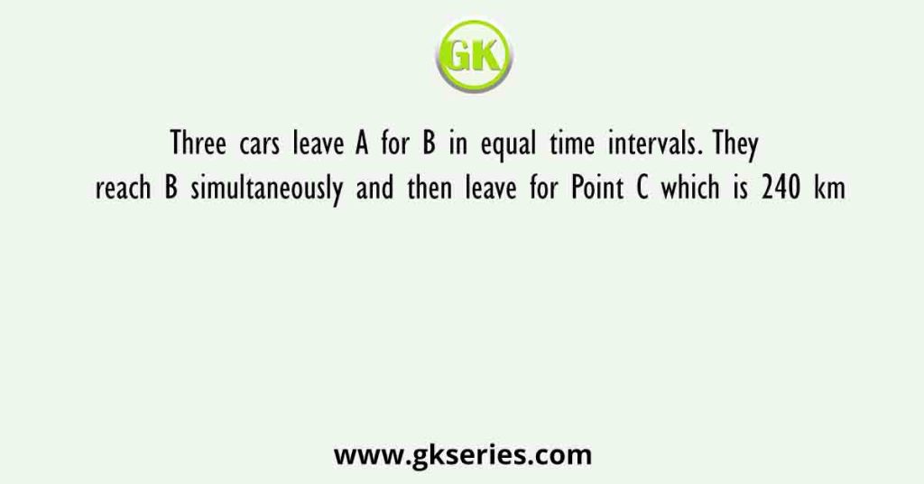 Three cars leave A for B in equal time intervals. They reach B simultaneously and then leave for Point C which is 240 km