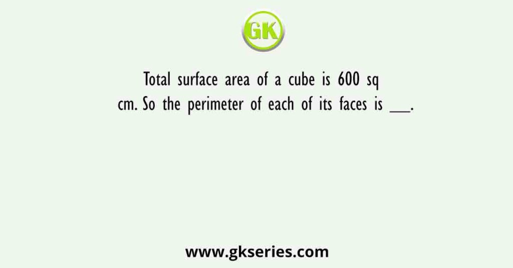 Total surface area of a cube is 600 sq cm. So the perimeter of each of its faces is __.
