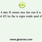 Train A takes 45 minutes more than train B to travel a distance of 675 km. Due to engine trouble speed of train B falls