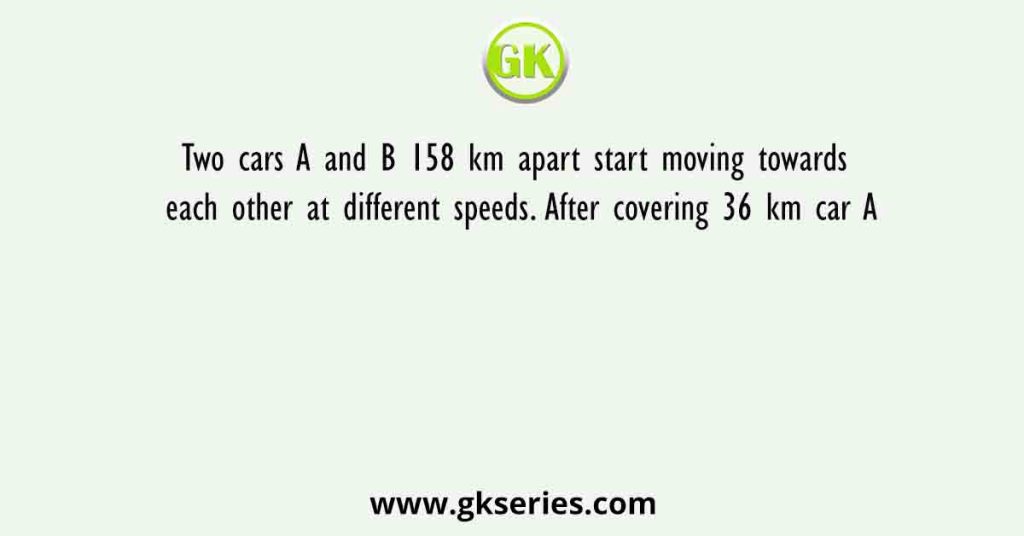 Two cars A and B 158 km apart start moving towards each other at different speeds. After covering 36 km car A