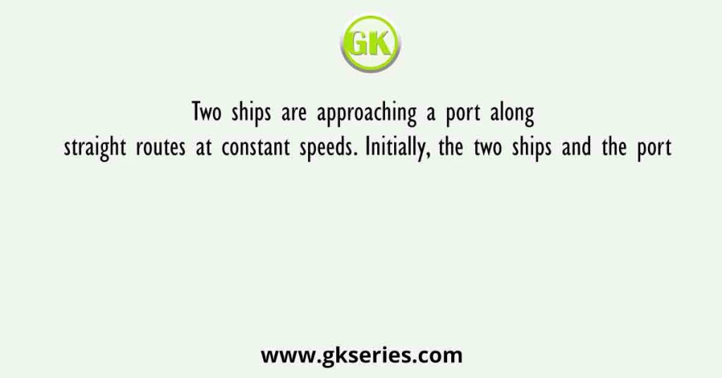 Two ships are approaching a port along straight routes at constant speeds. Initially, the two ships and the port