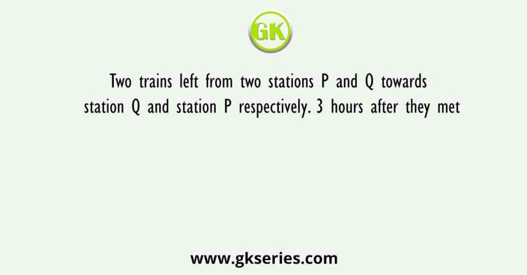 Two trains left from two stations P and Q towards station Q and station P respectively. 3 hours after they met
