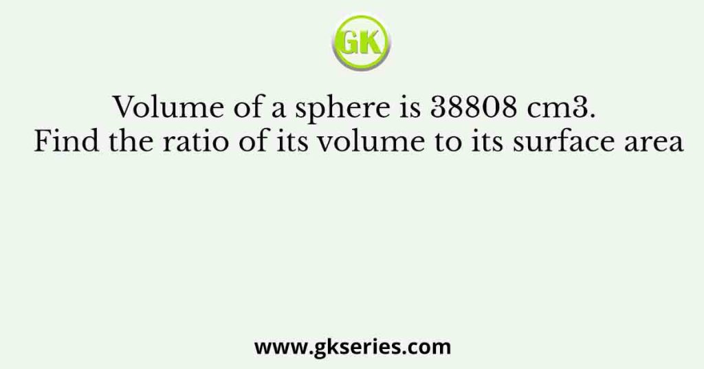 Volume of a sphere is 38808 cm3. Find the ratio of its volume to its surface area