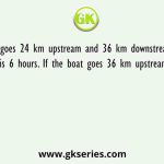 A boat goes 24 km upstream and 36 km downstream total time taken is 6 hours. If the boat goes 36 km upstream and 24 km
