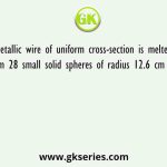 A metallic wire of uniform cross-section is melted to form 28 small solid spheres of radius 12.6 cm each