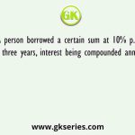 A person borrowed a certain sum at 10% p.a. for three years, interest being compounded annually