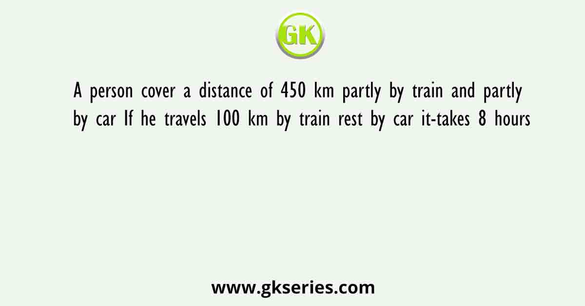 A person cover a distance of 450 km partly by train and partly by car If he travels 100 km by train rest by car it-takes 8 hours