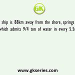 A ship is 88km away from the shore, springs a leak which admits 9/4 ton of water in every 5.5minutes