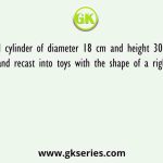 A sold cylinder of diameter 18 cm and height 30 cm is melted and recast into toys with the shape of a right circular