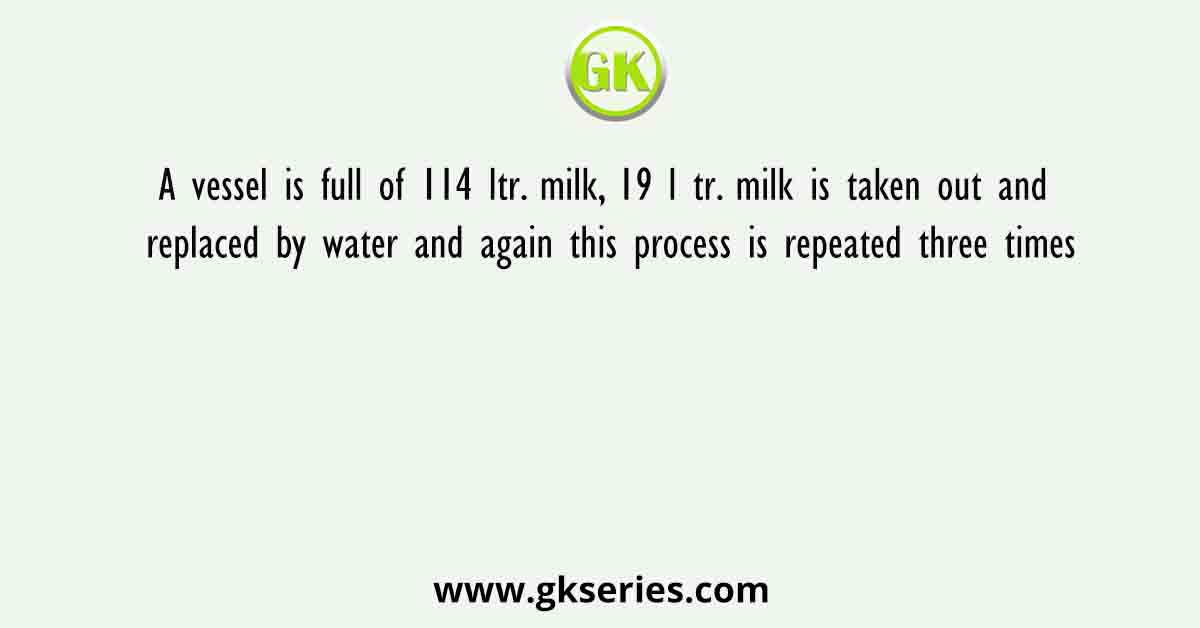 A vessel is full of 114 ltr. milk, 19 l tr. milk is taken out and replaced by water and again this process is repeated three times
