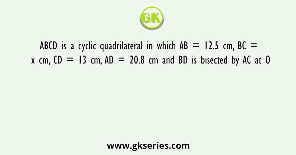 ABCD is a cyclic quadrilateral in which AB = 12.5 cm, BC = x cm, CD = 13 cm, AD = 20.8 cm and BD is bisected by AC at O