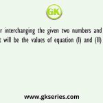 After interchanging the given two numbers and two signs what will be the values of equation (I) and (II) respectively