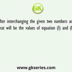 After interchanging the given two numbers and two signs what will be the values of equation (I) and (II) respectively