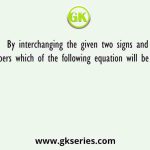 By interchanging the given two signs and numbers which of the following equation will be correct