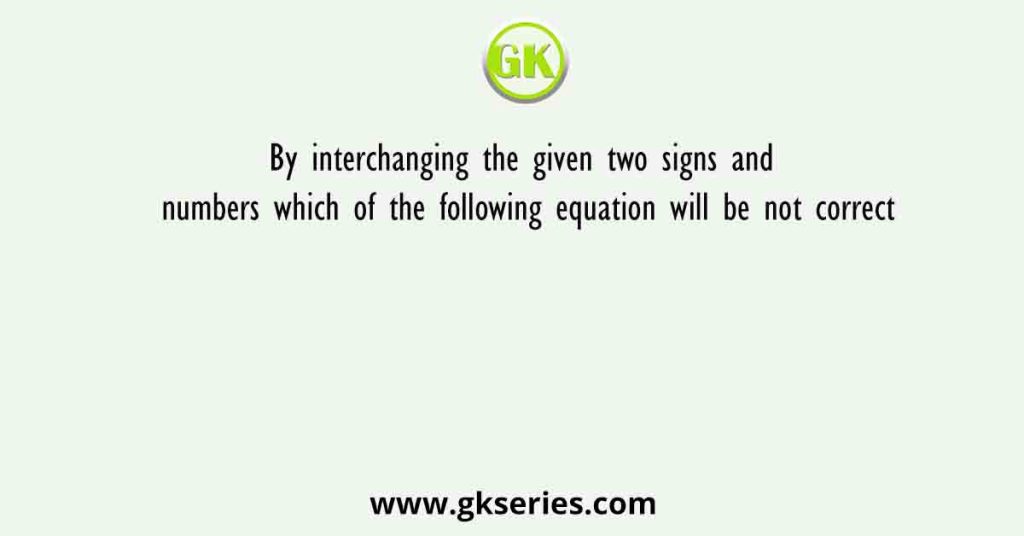By interchanging the given two signs and numbers which of the following equation will be not correct