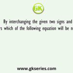By interchanging the given two signs and numbers which of the following equation will be not correct