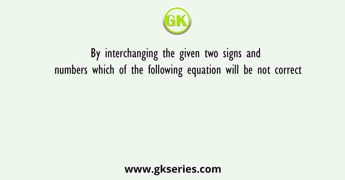 By interchanging the given two signs and numbers which of the following equation will be not correct