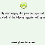 By interchanging the given two signs and numbers which of the following equation will be not correct