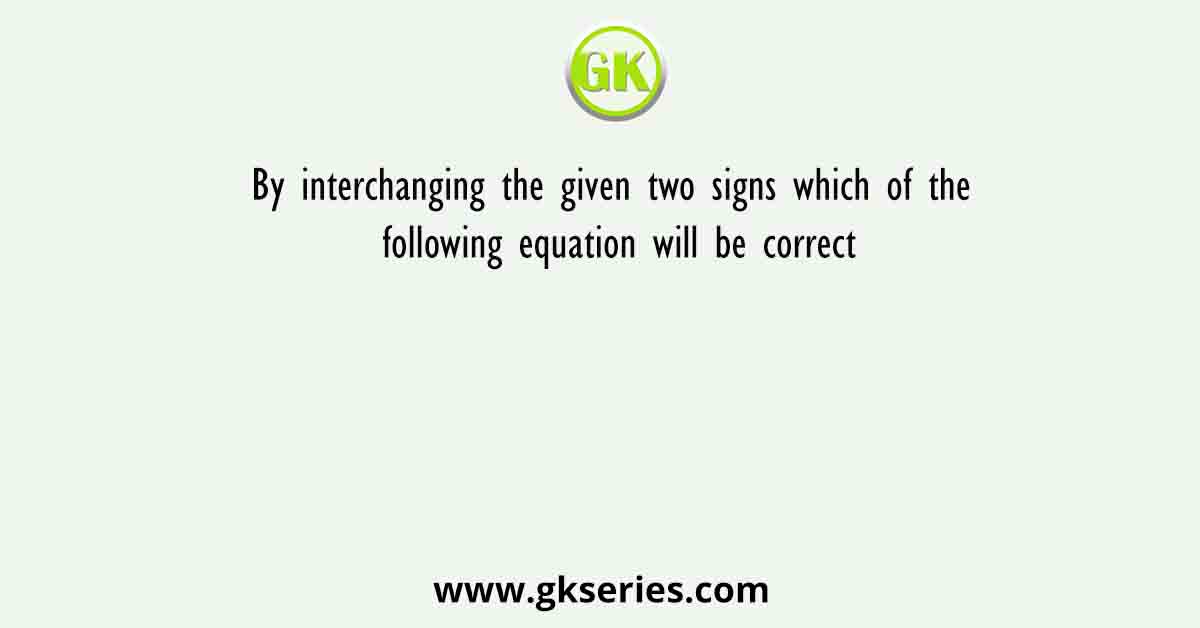 By interchanging the given two signs which of the following equation will be correct