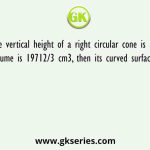 If the vertical height of a right circular cone is 28cm, and volume is 19712/3 cm3, then its curved surface area is