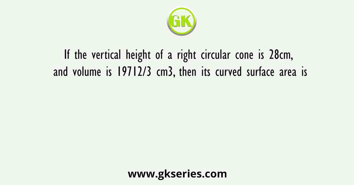 If the vertical height of a right circular cone is 28cm, and volume is 19712/3 cm3, then its curved surface area is