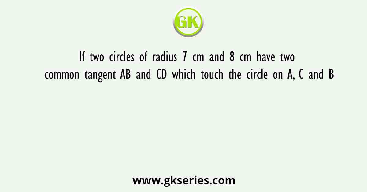 If two circles of radius 7 cm and 8 cm have two common tangent AB and CD which touch the circle on A, C and B