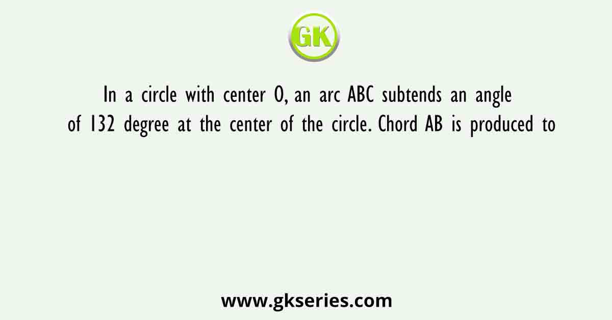 In a circle with center O, an arc ABC subtends an angle of 132 degree at the center of the circle. Chord AB is produced to