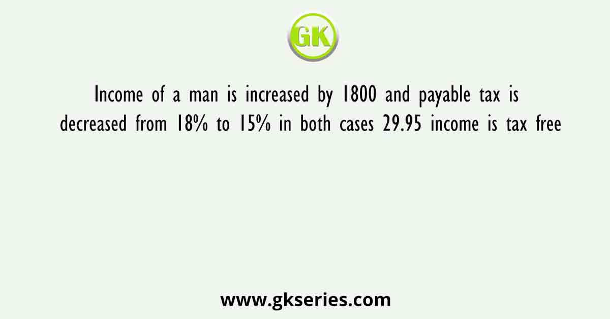 Income of a man is increased by 1800 and payable tax is decreased from 18% to 15% in both cases 29.95 income is tax free
