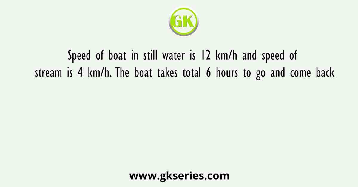Speed of boat in still water is 12 km/h and speed of stream is 4 km/h. The boat takes total 6 hours to go and come back