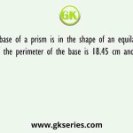 The base of a prism is in the shape of an equilateral triangle. If the perimeter of the base is 18.45 cm and the height