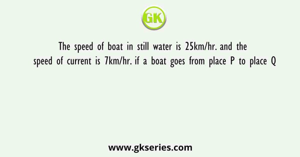 The speed of boat in still water is 25km/hr. and the speed of current is 7km/hr. if a boat goes from place P to place Q