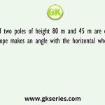 The tops of two poles of height 80 m and 45 m are connected by a rope. If the rope makes an angle with the horizontal whose tangent is 5/9