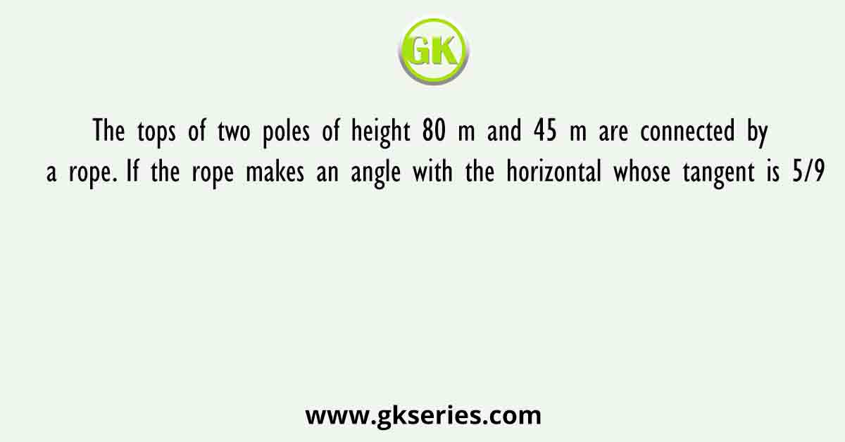The tops of two poles of height 80 m and 45 m are connected by a rope. If the rope makes an angle with the horizontal whose tangent is 5/9