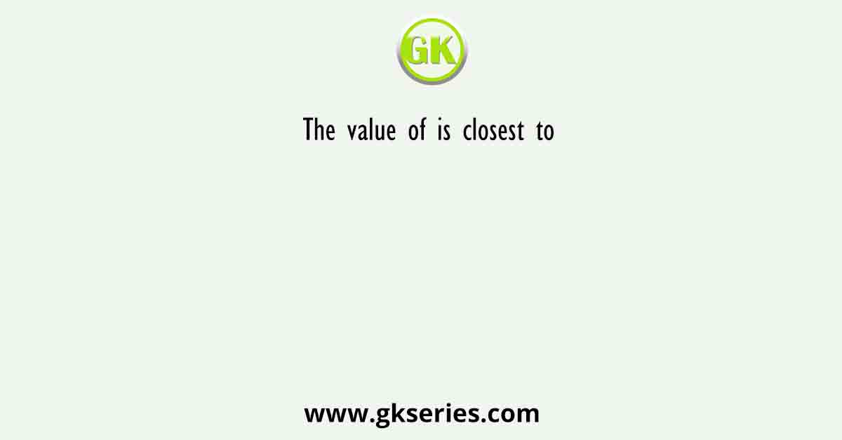 The value of is closest to