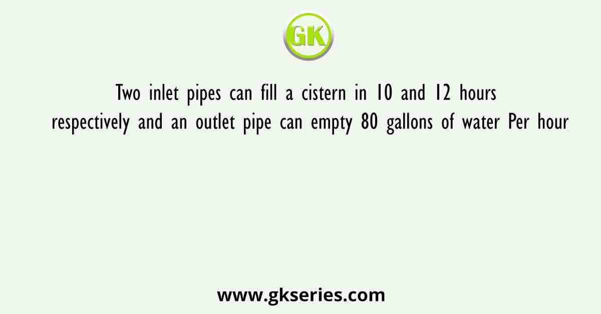Two inlet pipes can fill a cistern in 10 and 12 hours respectively and an outlet pipe can empty 80 gallons of water Per hour