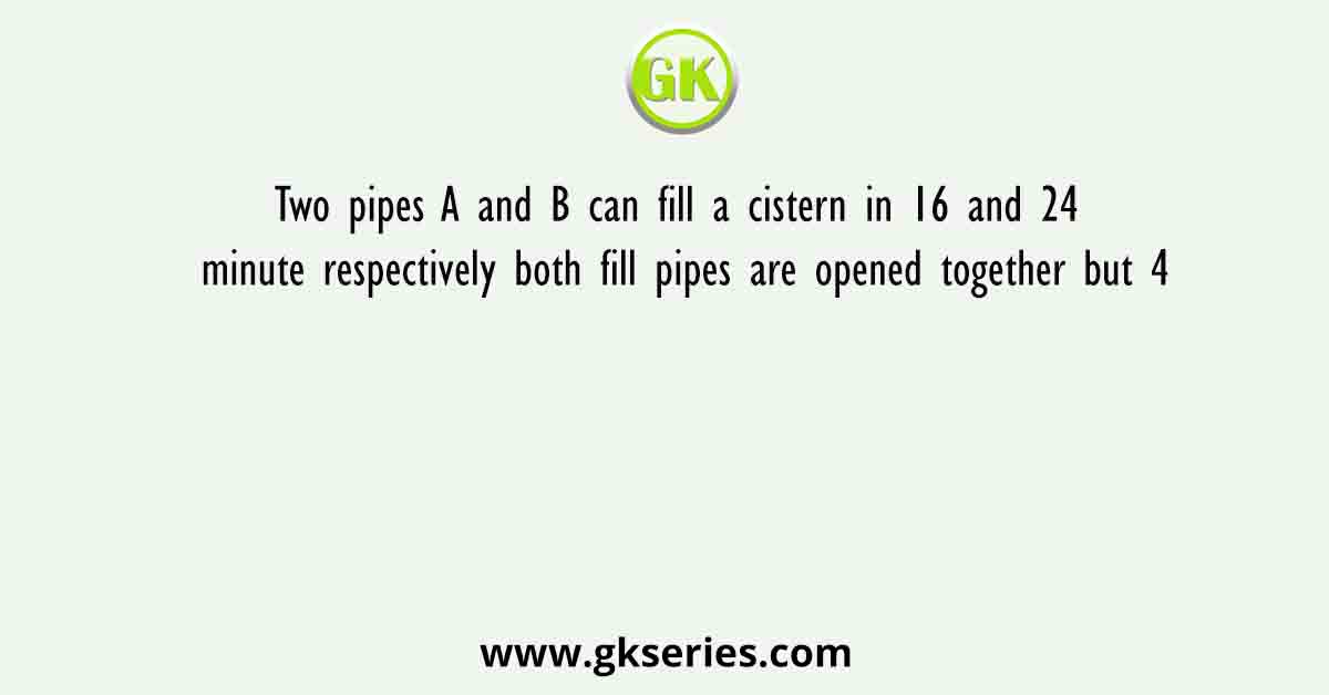 Two pipes A and B can fill a cistern in 16 and 24 minute respectively both fill pipes are opened together but 4