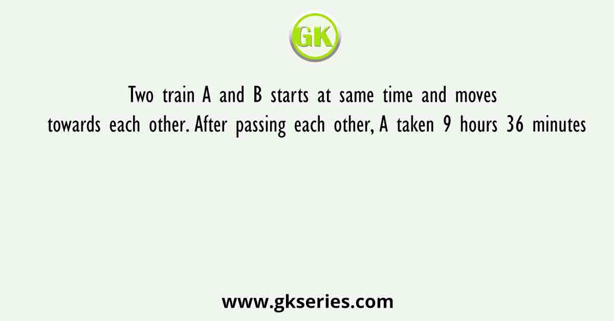Two train A and B starts at same time and moves towards each other. After passing each other, A taken 9 hours 36 minutes