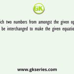 Which two numbers from amongst the given options should be interchanged to make the given equation correct