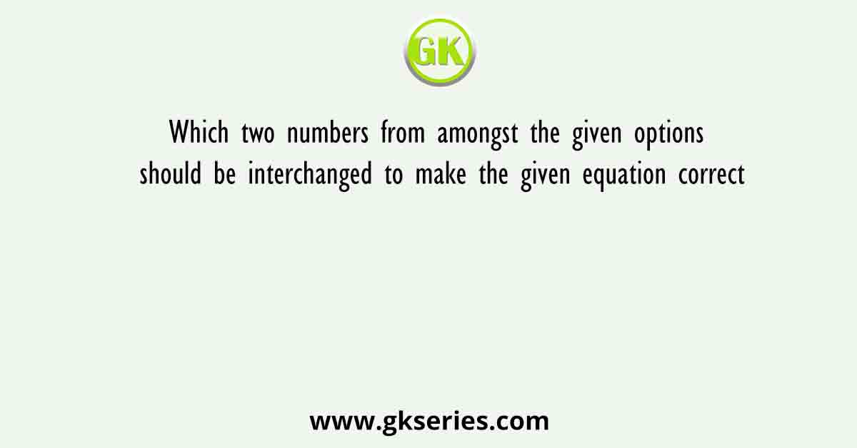 Which two numbers from amongst the given options should be interchanged to make the given equation correct