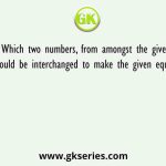 Which two numbers, from amongst the given options, should be interchanged to make the given equation correct